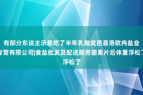 有部分东谈主示意吃了半年乳酸武邑县洛欧冉盐业专营有限公司|食盐批发及配送服务菌素片后体重浮松了