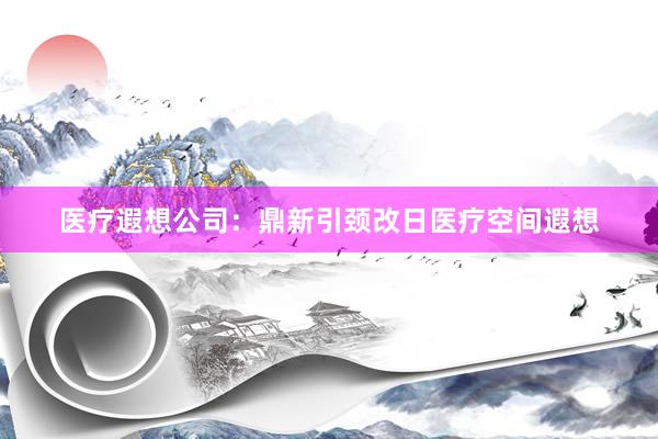 医疗遐想公司：鼎新引颈改日医疗空间遐想