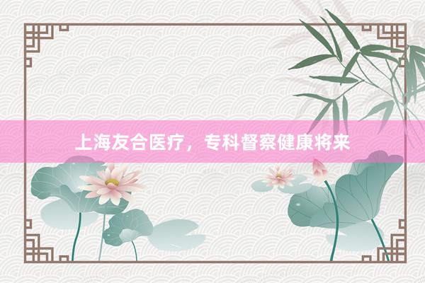 上海友合医疗，专科督察健康将来